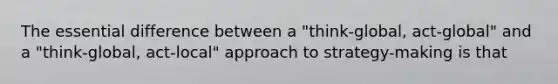 The essential difference between a "think-global, act-global" and a "think-global, act-local" approach to strategy-making is that