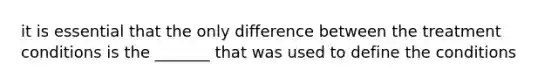 it is essential that the only difference between the treatment conditions is the _______ that was used to define the conditions