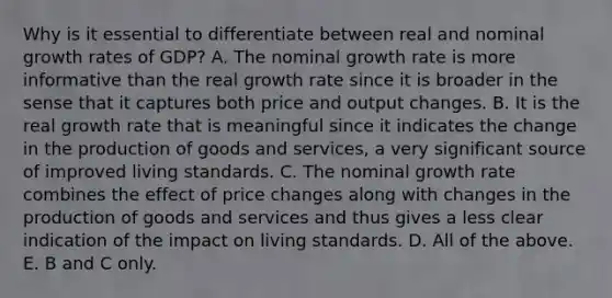 Why is it essential to differentiate between real and nominal growth rates of​ GDP? A. The nominal growth rate is more informative than the real growth rate since it is broader in the sense that it captures both price and output changes. B. It is the real growth rate that is meaningful since it indicates the change in the production of goods and​ services, a very significant source of improved living standards. C. The nominal growth rate combines the effect of price changes along with changes in the production of goods and services and thus gives a less clear indication of the impact on living standards. D. All of the above. E. B and C only.