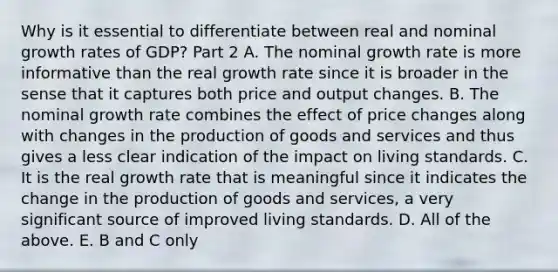 Why is it essential to differentiate between real and nominal growth rates of​ GDP? Part 2 A. The nominal growth rate is more informative than the real growth rate since it is broader in the sense that it captures both price and output changes. B. The nominal growth rate combines the effect of price changes along with changes in the production of goods and services and thus gives a less clear indication of the impact on living standards. C. It is the real growth rate that is meaningful since it indicates the change in the production of goods and​ services, a very significant source of improved living standards. D. All of the above. E. B and C only