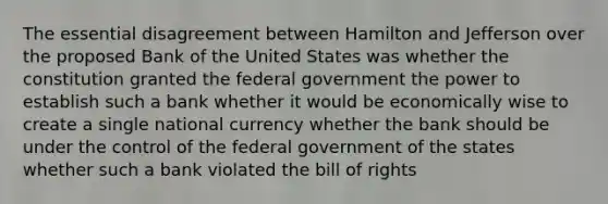 The essential disagreement between Hamilton and Jefferson over the proposed Bank of the United States was whether the constitution granted the federal government the power to establish such a bank whether it would be economically wise to create a single national currency whether the bank should be under the control of the federal government of the states whether such a bank violated the bill of rights