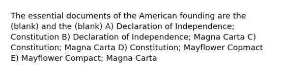 The essential documents of the American founding are the (blank) and the (blank) A) Declaration of Independence; Constitution B) Declaration of Independence; Magna Carta C) Constitution; Magna Carta D) Constitution; Mayflower Copmact E) Mayflower Compact; Magna Carta