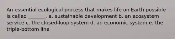 An essential ecological process that makes life on Earth possible is called _______. a. sustainable development b. an ecosystem service c. the closed-loop system d. an economic system e. the triple-bottom line