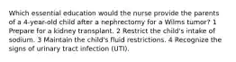 Which essential education would the nurse provide the parents of a 4-year-old child after a nephrectomy for a Wilms tumor? 1 Prepare for a kidney transplant. 2 Restrict the child's intake of sodium. 3 Maintain the child's fluid restrictions. 4 Recognize the signs of urinary tract infection (UTI).