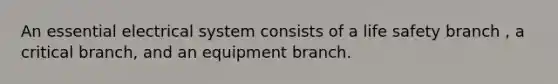 An essential electrical system consists of a life safety branch , a critical branch, and an equipment branch.