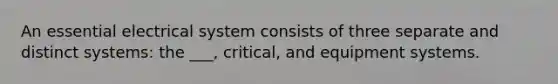 An essential electrical system consists of three separate and distinct systems: the ___, critical, and equipment systems.