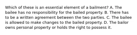 Which of these is an essential element of a bailment? A. The bailee has no responsibility for the bailed property. B. There has to be a written agreement between the two parties. C. The bailee is allowed to make changes to the bailed property. D. The bailor owns personal property or holds the right to possess it.