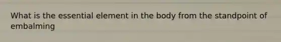 What is the essential element in the body from the standpoint of embalming