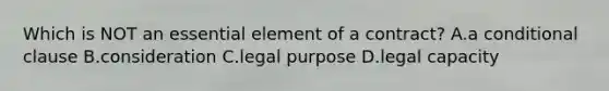 Which is NOT an essential element of a contract? A.a conditional clause B.consideration C.legal purpose D.legal capacity