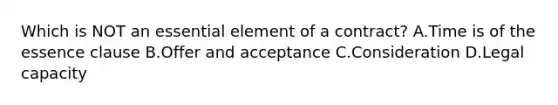 Which is NOT an essential element of a contract? A.Time is of the essence clause B.Offer and acceptance C.Consideration D.Legal capacity