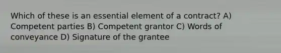 Which of these is an essential element of a contract? A) Competent parties B) Competent grantor C) Words of conveyance D) Signature of the grantee