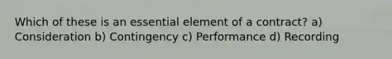 Which of these is an essential element of a contract? a) Consideration b) Contingency c) Performance d) Recording