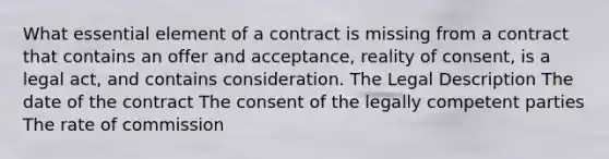 What essential element of a contract is missing from a contract that contains an offer and acceptance, reality of consent, is a legal act, and contains consideration. The Legal Description The date of the contract The consent of the legally competent parties The rate of commission