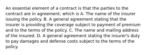 An essential element of a contract is that the parties to the contract are in agreement, which is A. The name of the insurer issuing the policy. B. A general agreement stating that the insurer is providing the coverage subject to payment of premium and to the terms of the policy. C. The name and mailing address of the insured. D. A general agreement stating the insurer's duty to pay damages and defense costs subject to the terms of the policy.