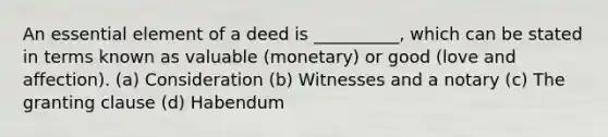 An essential element of a deed is __________, which can be stated in terms known as valuable (monetary) or good (love and affection). (a) Consideration (b) Witnesses and a notary (c) The granting clause (d) Habendum