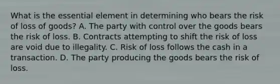 What is the essential element in determining who bears the risk of loss of goods? ​A. The party with control over the goods bears the risk of loss. B. Contracts attempting to shift the risk of loss are void due to illegality. ​C. Risk of loss follows the cash in a transaction. D. The party producing the goods bears the risk of loss.