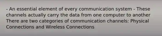 - An essential element of every communication system - These channels actually carry the data from one computer to another There are two categories of communication channels: Physical Connections and Wireless Connections