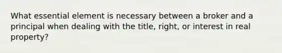 What essential element is necessary between a broker and a principal when dealing with the title, right, or interest in real property?