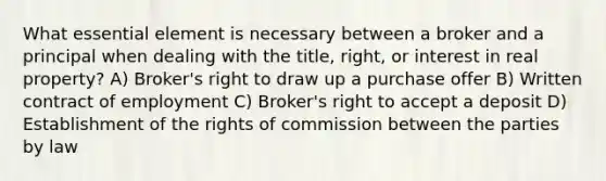 What essential element is necessary between a broker and a principal when dealing with the title, right, or interest in real property? A) Broker's right to draw up a purchase offer B) Written contract of employment C) Broker's right to accept a deposit D) Establishment of the rights of commission between the parties by law