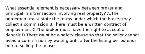 What essential element is necessary between broker and principal in a transaction involving real property? A.The agreement must state the terms under which the broker may collect a commission B.There must be a written contract of employment C.The broker must have the right to accept a deposit D.There must be a safety clause so that the seller cannot avoid a commission by waiting until after the listing period ends before selling the house