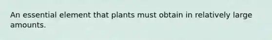 An essential element that plants must obtain in relatively large amounts.