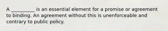 A __________ is an essential element for a promise or agreement to binding. An agreement without this is unenforceable and contrary to public policy.