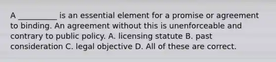 A __________ is an essential element for a promise or agreement to binding. An agreement without this is unenforceable and contrary to public policy. A. licensing statute B. past consideration C. legal objective D. All of these are correct.