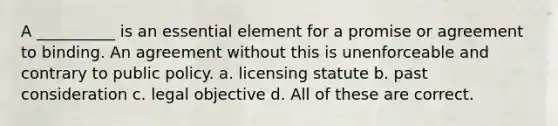 A __________ is an essential element for a promise or agreement to binding. An agreement without this is unenforceable and contrary to public policy. a. licensing statute b. past consideration c. legal objective d. All of these are correct.