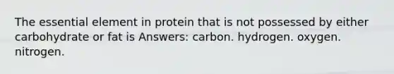 The essential element in protein that is not possessed by either carbohydrate or fat is Answers: carbon. hydrogen. oxygen. nitrogen.