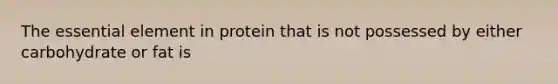 The essential element in protein that is not possessed by either carbohydrate or fat is