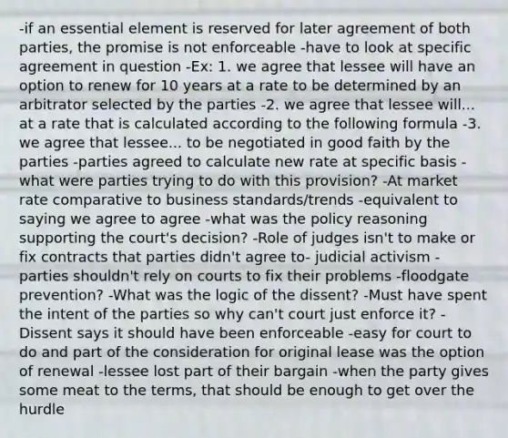 -if an essential element is reserved for later agreement of both parties, the promise is not enforceable -have to look at specific agreement in question -Ex: 1. we agree that lessee will have an option to renew for 10 years at a rate to be determined by an arbitrator selected by the parties -2. we agree that lessee will... at a rate that is calculated according to the following formula -3. we agree that lessee... to be negotiated in good faith by the parties -parties agreed to calculate new rate at specific basis -what were parties trying to do with this provision? -At market rate comparative to business standards/trends -equivalent to saying we agree to agree -what was the policy reasoning supporting the court's decision? -Role of judges isn't to make or fix contracts that parties didn't agree to- judicial activism -parties shouldn't rely on courts to fix their problems -floodgate prevention? -What was the logic of the dissent? -Must have spent the intent of the parties so why can't court just enforce it? -Dissent says it should have been enforceable -easy for court to do and part of the consideration for original lease was the option of renewal -lessee lost part of their bargain -when the party gives some meat to the terms, that should be enough to get over the hurdle