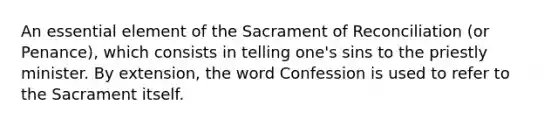 An essential element of the Sacrament of Reconciliation (or Penance), which consists in telling one's sins to the priestly minister. By extension, the word Confession is used to refer to the Sacrament itself.