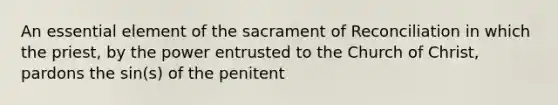 An essential element of the sacrament of Reconciliation in which the priest, by the power entrusted to the Church of Christ, pardons the sin(s) of the penitent