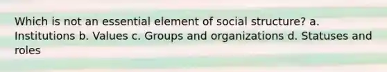 Which is not an essential element of social structure? a. Institutions b. Values c. Groups and organizations d. Statuses and roles