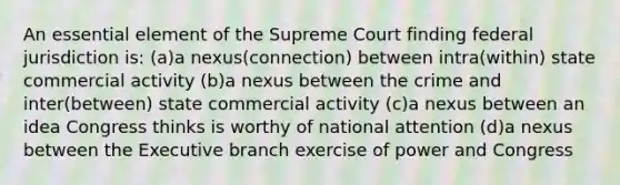 An essential element of the Supreme Court finding federal jurisdiction is: (a)a nexus(connection) between intra(within) state commercial activity (b)a nexus between the crime and inter(between) state commercial activity (c)a nexus between an idea Congress thinks is worthy of national attention (d)a nexus between the Executive branch exercise of power and Congress