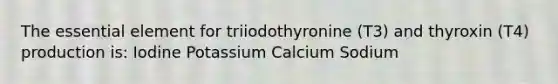 The essential element for triiodothyronine (T3) and thyroxin (T4) production is: Iodine Potassium Calcium Sodium