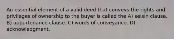 An essential element of a valid deed that conveys the rights and privileges of ownership to the buyer is called the A) seisin clause. B) appurtenance clause. C) words of conveyance. D) acknowledgment.