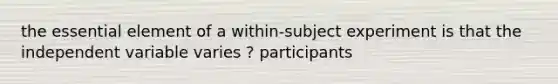 the essential element of a within-subject experiment is that the independent variable varies ? participants