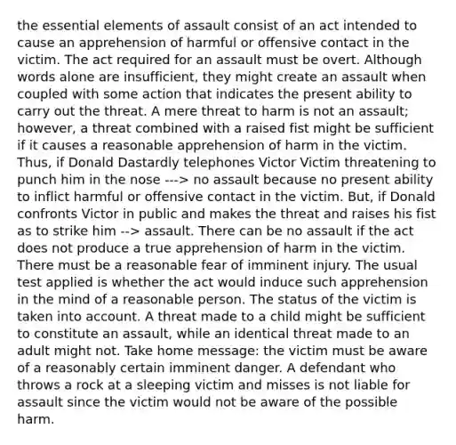 the essential elements of assault consist of an act intended to cause an apprehension of harmful or offensive contact in the victim. The act required for an assault must be overt. Although words alone are insufficient, they might create an assault when coupled with some action that indicates the present ability to carry out the threat. A mere threat to harm is not an assault; however, a threat combined with a raised fist might be sufficient if it causes a reasonable apprehension of harm in the victim. Thus, if Donald Dastardly telephones Victor Victim threatening to punch him in the nose ---> no assault because no present ability to inflict harmful or offensive contact in the victim. But, if Donald confronts Victor in public and makes the threat and raises his fist as to strike him --> assault. There can be no assault if the act does not produce a true apprehension of harm in the victim. There must be a reasonable fear of imminent injury. The usual test applied is whether the act would induce such apprehension in the mind of a reasonable person. The status of the victim is taken into account. A threat made to a child might be sufficient to constitute an assault, while an identical threat made to an adult might not. Take home message: the victim must be aware of a reasonably certain imminent danger. A defendant who throws a rock at a sleeping victim and misses is not liable for assault since the victim would not be aware of the possible harm.