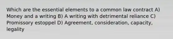 Which are the essential elements to a common law contract A) Money and a writing B) A writing with detrimental reliance C) Promissory estoppel D) Agreement, consideration, capacity, legality