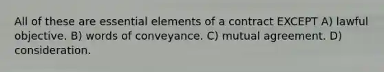 All of these are <a href='https://www.questionai.com/knowledge/kqSssz4B6a-essential-elements' class='anchor-knowledge'>essential elements</a> of a contract EXCEPT A) lawful objective. B) words of conveyance. C) mutual agreement. D) consideration.