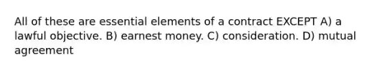 All of these are essential elements of a contract EXCEPT A) a lawful objective. B) earnest money. C) consideration. D) mutual agreement