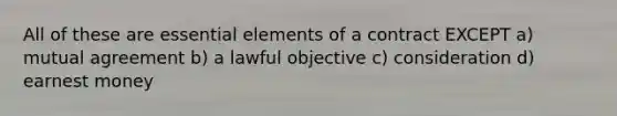 All of these are essential elements of a contract EXCEPT a) mutual agreement b) a lawful objective c) consideration d) earnest money