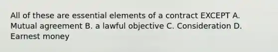 All of these are essential elements of a contract EXCEPT A. Mutual agreement B. a lawful objective C. Consideration D. Earnest money