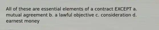 All of these are essential elements of a contract EXCEPT a. mutual agreement b. a lawful objective c. consideration d. earnest money