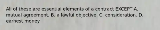 All of these are essential elements of a contract EXCEPT A. mutual agreement. B. a lawful objective. C. consideration. D. earnest money