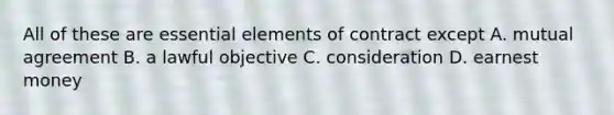 All of these are <a href='https://www.questionai.com/knowledge/kqSssz4B6a-essential-elements' class='anchor-knowledge'>essential elements</a> of contract except A. mutual agreement B. a lawful objective C. consideration D. earnest money