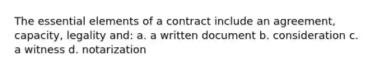 The <a href='https://www.questionai.com/knowledge/kqSssz4B6a-essential-elements' class='anchor-knowledge'>essential elements</a> of a contract include an agreement, capacity, legality and: a. a written document b. consideration c. a witness d. notarization