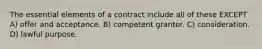 The essential elements of a contract include all of these EXCEPT A) offer and acceptance. B) competent grantor. C) consideration. D) lawful purpose.