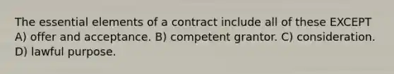 The <a href='https://www.questionai.com/knowledge/kqSssz4B6a-essential-elements' class='anchor-knowledge'>essential elements</a> of a contract include all of these EXCEPT A) offer and acceptance. B) competent grantor. C) consideration. D) lawful purpose.